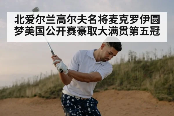 北爱尔兰高尔夫名将麦克罗伊圆梦美国公开赛豪取大满贯第五冠