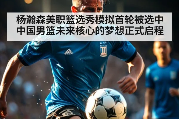 杨瀚森美职篮选秀模拟首轮被选中 中国男篮未来核心的梦想正式启程