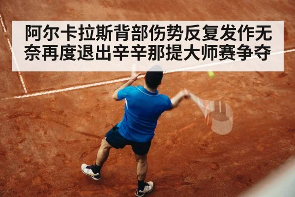 阿尔卡拉斯背部伤势反复发作无奈再度退出辛辛那提大师赛争夺