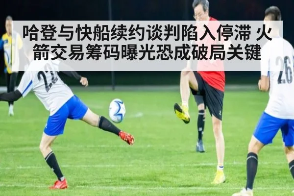 哈登与快船续约谈判陷入停滞 火箭交易筹码曝光恐成破局关键